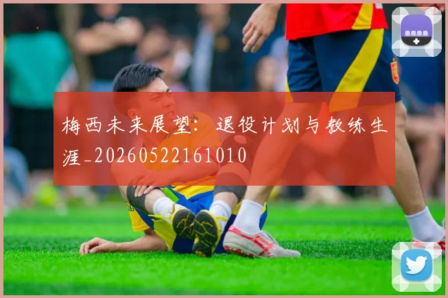 梅西未来展望:退役计划与教练生涯_20260522161010
