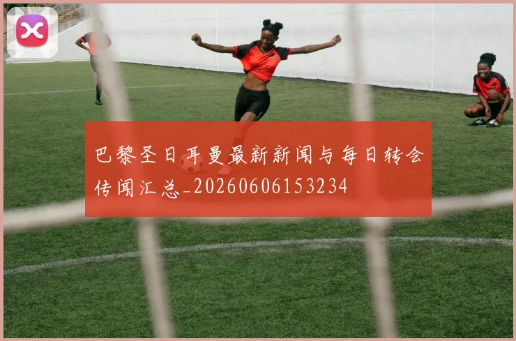 巴黎圣日耳曼最新新闻与每日转会传闻汇总_20260606153234