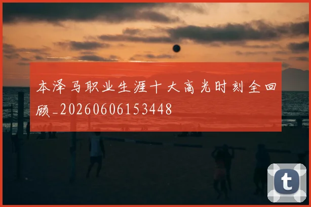 本泽马职业生涯十大高光时刻全回顾_20260606153448