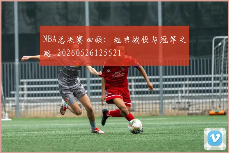 NBA总决赛回顾:经典战役与冠军之路_20260526125521