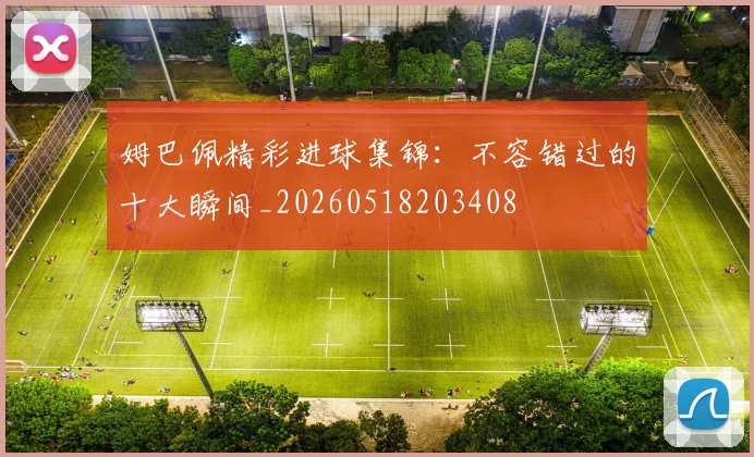 姆巴佩精彩进球集锦:不容错过的十大瞬间_20260518203408
